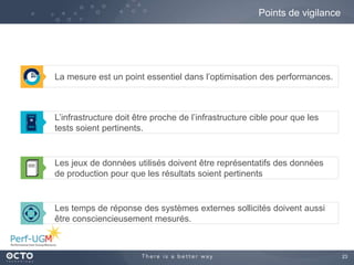 23
La mesure est un point essentiel dans l’optimisation des performances.
Points de vigilance
L’infrastructure doit être proche de l’infrastructure cible pour que les
tests soient pertinents.
Les temps de réponse des systèmes externes sollicités doivent aussi
être consciencieusement mesurés.
Les jeux de données utilisés doivent être représentatifs des données
de production pour que les résultats soient pertinents
 