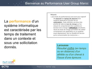 5
Wikipedia
« [Les tests de performance] vont avoir pour objectif
de mesurer les temps de réponse d'un
système applicatif en fonction de sa
sollicitation. Cette définition est donc très
proche de celle de test de charge où l'on
mesure le comportement d'un système en
fonction de la charge d'utilisateurs simultanés.
Seuls les tests de charge permettent de valider
correctement une application ou un système
avant déploiement, tant en Qualité de Service
qu'en consommation de ressources. »
Bienvenue au Performance User Group Maroc
Larousse
Résultat chiffré (en temps
ou en distance) d'un
athlète ou d'un cheval à
l'issue d'une épreuve.
La performance d’un
système informatique
est caractérisée par les
temps de traitement
dans un contexte et
sous une sollicitation
donnés.
 