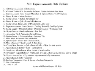 NCH Express Accounts Slide Contents 1.  NCH Express Accounts Slide Contents 2.  Welcome To The NCH Accounting Software  Express Accounts Slide Show 3.  Express Accounts Home Screen / Menu Bar  &  Options Button > Set Up Options 4.  Home Screen > Menu bar tour 5.  Home Screen > Button bar or Icon bar 6.  Home Screen > Quick Launch Links tour 7.  Home Screen Task Links or Description Links tour 8.  Express Accounts Home Screen / Getting Started & Set Up Options 9.  Home screen > Options button > Options window > Company Tab 10. Home Screen > Options button > Tax Tab 11.  Accounting Tab & Accounting Terms Defined 12. Options button  > Options window > Accounts Tab 13. More About Accounts & The Add Button 14. Options Icon > Invoice Tab – invoice details. 15. Make a Payment > Quick Launch  & Task Links 16. Create New Invoice > Quick launch Links – New Invoice screen 17. Quick Launch Links > Item – item screen 18. Invoices > Menu bar or View button > Invoices list 19. Invoices > Report button > Printing an Invoice List or Saving Invoice List to Excel 20. Report – menu bar > Payments – payments made by customers 21. Quick Launch links > Journal 22. Purchase Transaction / Enter & Record a Purchase Transaction 23. Tips – Sorting lists 24.  Terms of Use 