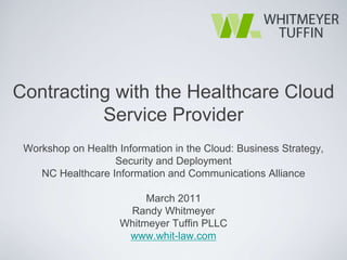 Contracting with the Healthcare Cloud
          Service Provider
 Workshop on Health Information in the Cloud: Business Strategy,
                   Security and Deployment
    NC Healthcare Information and Communications Alliance

                          March 2011
                      Randy Whitmeyer
                     Whitmeyer Tuffin PLLC
                      www.whit-law.com
 