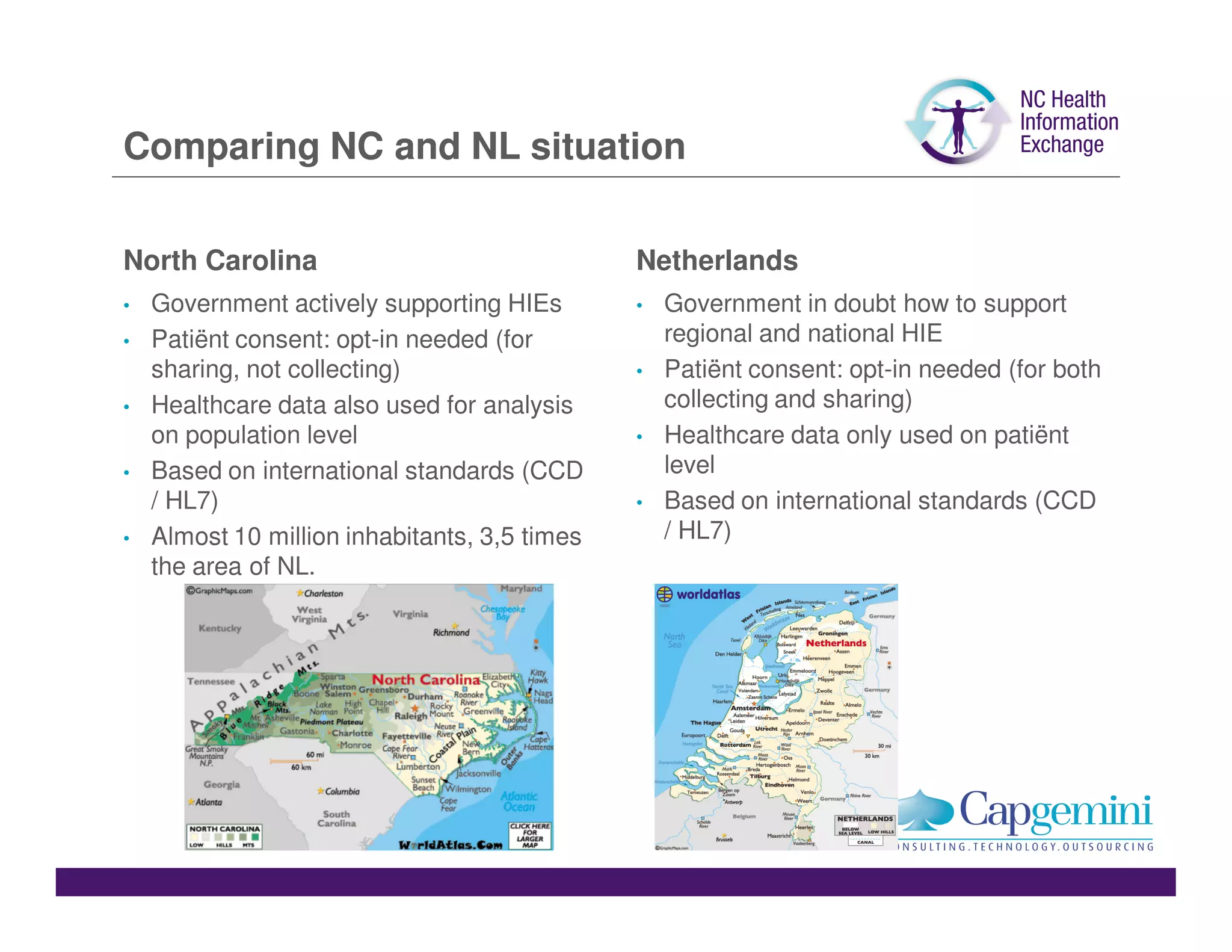 Comparing NC and NL situation

North Carolina                                 Netherlands
•   Government actively supporting HIEs        •   Government in doubt how to support
•   Patiënt consent: opt-in needed (for            regional and national HIE
    sharing, not collecting)                   •   Patiënt consent: opt-in needed (for both
•   Healthcare data also used for analysis         collecting and sharing)
    on population level                        •   Healthcare data only used on patiënt
•   Based on international standards (CCD          level
    / HL7)                                     •   Based on international standards (CCD
•   Almost 10 million inhabitants, 3,5 times       / HL7)
    the area of NL.
 