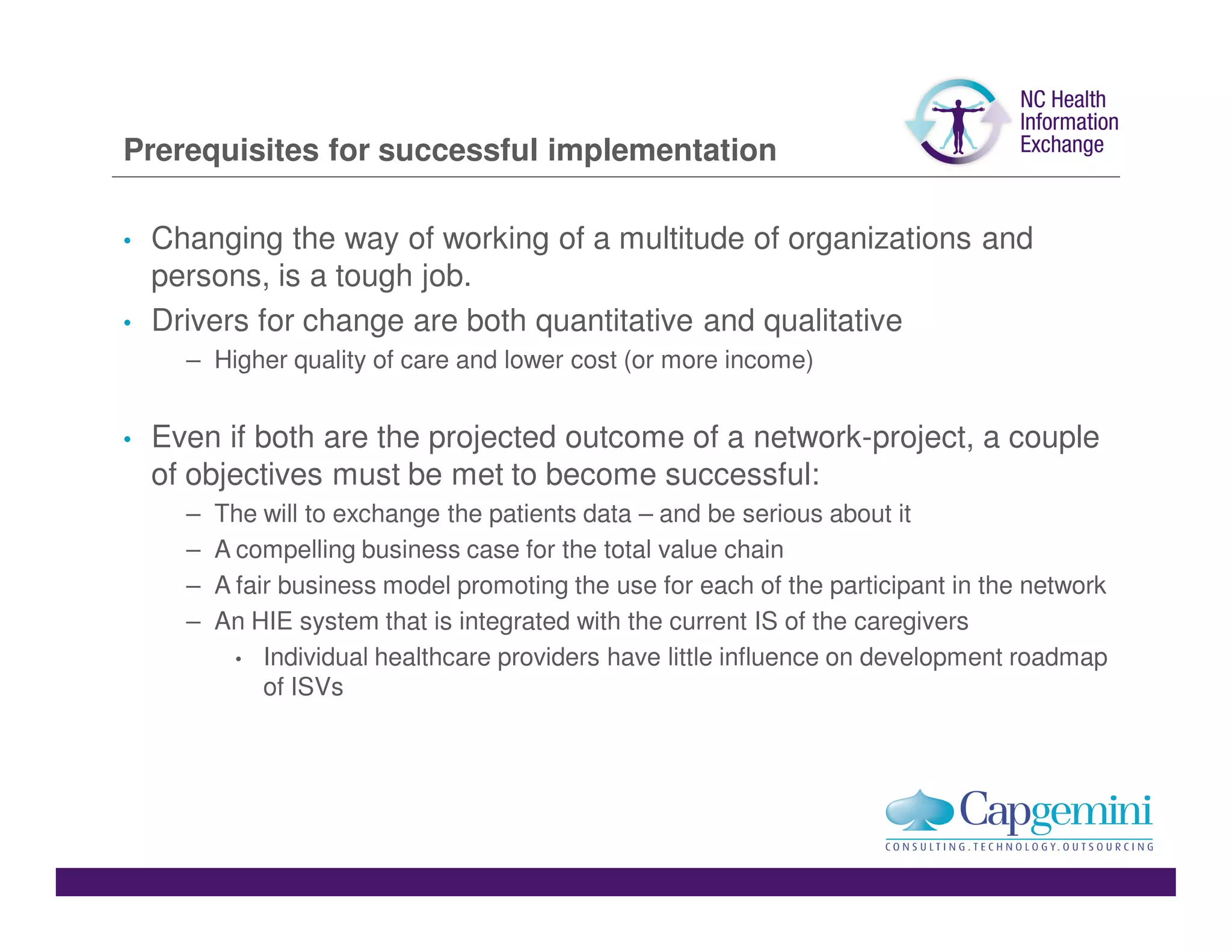 Prerequisites for successful implementation

•   Changing the way of working of a multitude of organizations and
    persons, is a tough job.
•   Drivers for change are both quantitative and qualitative
      – Higher quality of care and lower cost (or more income)


•   Even if both are the projected outcome of a network-project, a couple
    of objectives must be met to become successful:
      –   The will to exchange the patients data – and be serious about it
      –   A compelling business case for the total value chain
      –   A fair business model promoting the use for each of the participant in the network
      –   An HIE system that is integrated with the current IS of the caregivers
            • Individual healthcare providers have little influence on development roadmap
               of ISVs
 