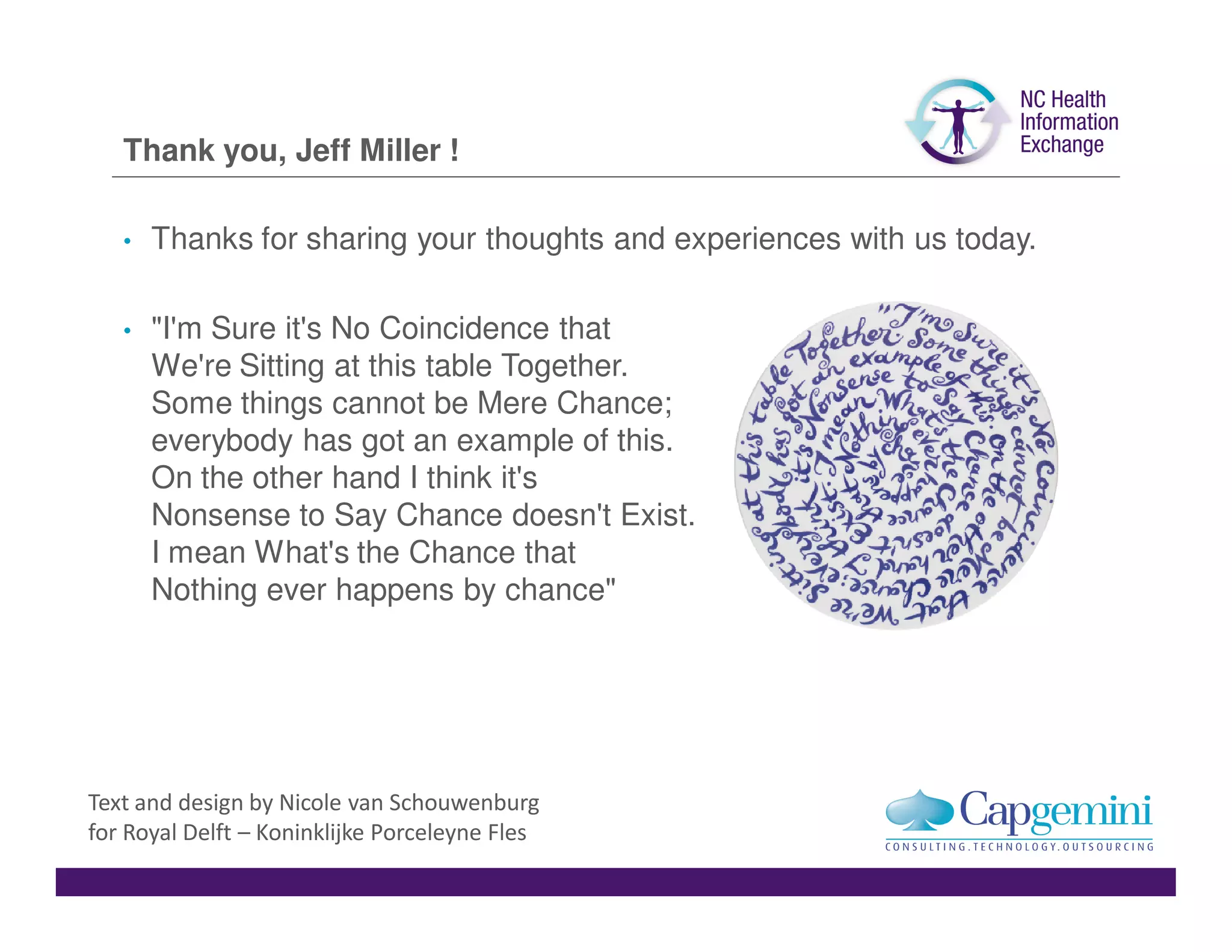 Thank you, Jeff Miller !

   •   Thanks for sharing your thoughts and experiences with us today.

   •   "I'm Sure it's No Coincidence that
       We're Sitting at this table Together.
       Some things cannot be Mere Chance;
       everybody has got an example of this.
       On the other hand I think it's
       Nonsense to Say Chance doesn't Exist.
       I mean What's the Chance that
       Nothing ever happens by chance"




Text and design by Nicole van Schouwenburg
for Royal Delft – Koninklijke Porceleyne Fles
 