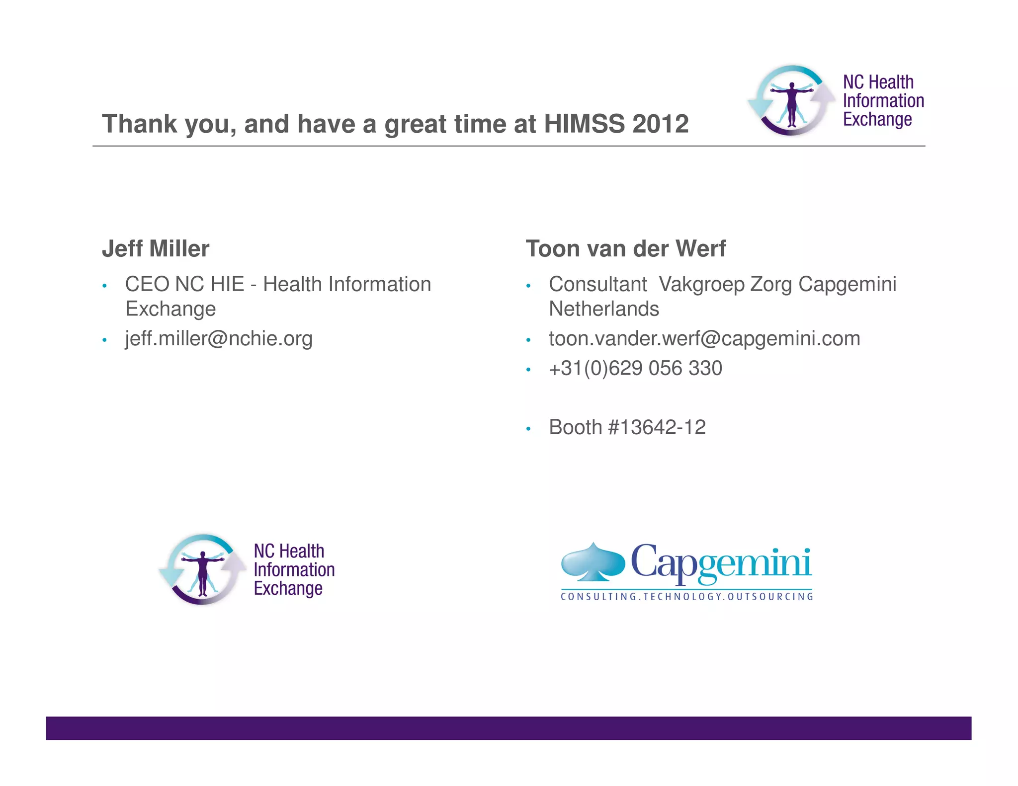 Thank you, and have a great time at HIMSS 2012



Jeff Miller                           Toon van der Werf
•   CEO NC HIE - Health Information   •   Consultant Vakgroep Zorg Capgemini
    Exchange                              Netherlands
•   jeff.miller@nchie.org             •   toon.vander.werf@capgemini.com
                                      •   +31(0)629 056 330

                                      •   Booth #13642-12
 