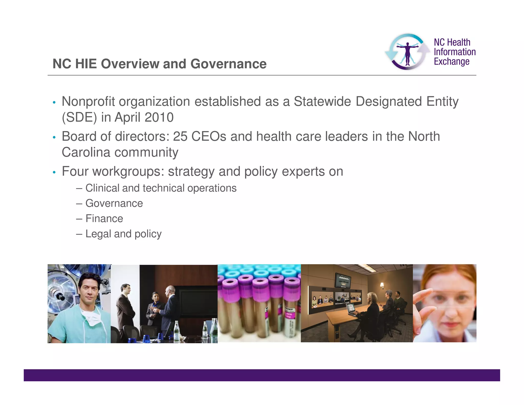 NC HIE Overview and Governance

•   Nonprofit organization established as a Statewide Designated Entity
    (SDE) in April 2010
•   Board of directors: 25 CEOs and health care leaders in the North
    Carolina community
•   Four workgroups: strategy and policy experts on
      –   Clinical and technical operations
      –   Governance
      –   Finance
      –   Legal and policy
 