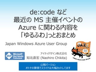 de:code など
最近の MS 主催イベントの
Azure に関わる内容を
「ゆるふわ」っとおまとめ
Japan Windows Azure User Group
アイティデザイン株式会社
知北直宏 (Naohiro Chikita)
公開バージョン
オトナの事情でスライドは大幅カットしてます
 