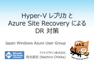 Hyper-V レプリカ と
Azure Site Recovery による
DR 対策
Japan Windows Azure User Group
アイティデザイン株式会社
知北直宏 (Naohiro Chikita)
 