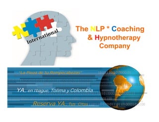 The NLP * Coaching
                             & Hypnotherapy
                                      Company


“La Pieza de tu Rompecabezas”



YA,, en Ibague, Tolima y Colombia….

      Reserva YA,, Tus     Citas ….
                                                Page 1
 