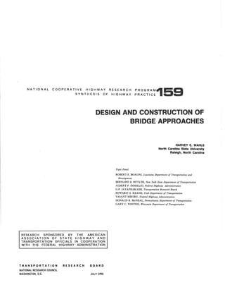 NATIONAL COOPERATIVE HIGHWAY RESEARCH
SYNTHESIS OF HIGHWAY
PROGRAM159
PRACTICE
DESIGN AND CONSTRUCTION OF
BRIDGE APPROACHES
RESEARCH SPONSORED BY THE AMERICAN
ASSOCIATION OF STATE HIGHWAY AND
TRANSPORTATION OFFICIALS IN COOPERATION
WITH THE FEDERAL HIGHWAY ADMINISTRATION
TRANSPORTATION
NATIONAL RESEARCH COUNCIL
WASHINGTON, D.C.
RESEARCH BOARD
JULY 1990
Topic Panel
HARVEY E. WAHLS
North Carolina State University
Raleigh, North Carolina
ROBERT E. BOAGNI, Louisiana Department of Transportation and
Development
BERNARD E. BUTLER, New York State Department of Transportation
ALBERT F. DiMILLIO, Federal Highway Administration
G.P. JAYAPRAKASH, Transportation Research Board
EDWARD G. KEANE, Utah Department of Transportalion
VASANT MISTRY, Federal Highway Administration
DONALD R. McNEAL, Pennsylvania Department of Transportation
GARY C. WHITED, Wisconsin Department of Transportation
 