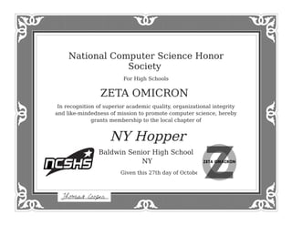National Computer Science Honor
Society
For High Schools
ZETA OMICRON
In recognition of superior academic quality, organizational integrity
and like-mindedness of mission to promote computer science, hereby
grants membership to the local chapter of
NY Hopper
Baldwin Senior High School
NY
Given this 27th day of October, 2014
 