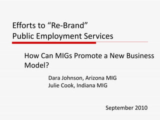 Efforts to “Re-Brand”  Public Employment Services How Can MIGs Promote a New Business Model? Dara Johnson, Arizona MIG Julie Cook, Indiana MIG September 2010 