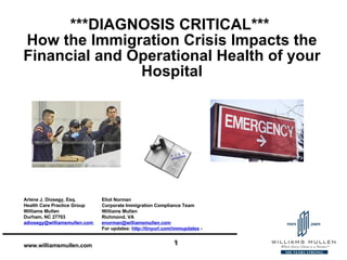 ***DIAGNOSIS CRITICAL***  How the Immigration Crisis Impacts the Financial and Operational Health of your Hospital Eliot Norman  Corporate Immigration Compliance Team Williams Mullen Richmond, VA [email_address] For updates:  http://tinyurl.com/immupdates   -  Arlene J. Diosegy, Esq.  Health Care Practice Group Williams Mullen Durham, NC 27703 adiosegy@williamsmullen.com  
