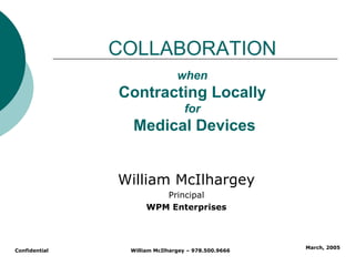 COLLABORATION
                               when
               Contracting Locally
                                 for
                 Medical Devices


               William McIlhargey
                        Principal
                     WPM Enterprises



                                                    March, 2005
Confidential    William McIlhargey – 978.500.9666
 