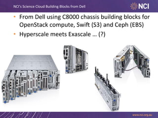 NCI’s	
  Science	
  Cloud	
  Building	
  Blocks	
  from	
  Dell	
  

•  From	
  Dell	
  using	
  C8000	
  chassis	
  building	
  blocks	
  for	
  
OpenStack	
  compute,	
  Swik	
  (S3)	
  and	
  Ceph	
  (EBS)	
  
•  Hyperscale	
  meets	
  Exascale	
  …	
  (?)	
  

 