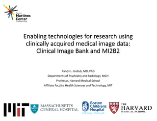 Enabling technologies for research using
clinically acquired medical image data:
Clinical Image Bank and MI2B2
Randy L. Gollub, MD, PhD
Departments of Psychiatry and Radiology, MGH
Professor, Harvard Medical School
Affiliate Faculty, Health Sciences and Technology, MIT
 