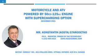 MOTORCYCLE AND ATV
POWERED BY 50CC-125CC ENGINE
WITH SUPERCHARGING OPTION
DECEMBER 2021
MR. KONSTANTIN (KOSTA) STARODETKO
PH.D., INVENTOR, OWNER OF THE TECHNOLOGY
+1-252-489-4415 CERG.HEAD@GMAIL.COM
NEXTAR CONSULT INC., 821 STALLION CRES., OTTAWA, ONTARIO, K2S 0Y4, CANADA
1
 