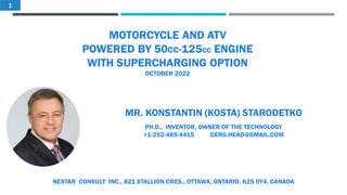 MOTORCYCLE AND ATV
POWERED BY 50CC-125CC ENGINE
WITH SUPERCHARGING OPTION
OCTOBER 2022
MR. KONSTANTIN (KOSTA) STARODETKO
PH.D., INVENTOR, OWNER OF THE TECHNOLOGY
+1-252-489-4415 CERG.HEAD@GMAIL.COM
NEXTAR CONSULT INC., 821 STALLION CRES., OTTAWA, ONTARIO, K2S 0Y4, CANADA
1
 