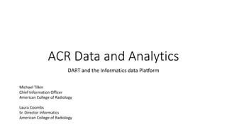 ACR Data and Analytics
DART and the Informatics data Platform
Michael Tilkin
Chief Information Officer
American College of Radiology
Laura Coombs
Sr. Director Informatics
American College of Radiology
 
