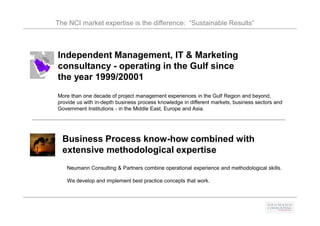 The NCI market expertise is the difference: “Sustainable Results”



Independent Management, IT & Marketing
consultancy - operating in the Gulf since
the year 1999/20001
More than one decade of project management experiences in the Gulf Region and beyond,
provide us with in-depth business process knowledge in different markets, business sectors and
Government Institutions - in the Middle East, Europe and Asia.




  Business Process know-how combined with
  extensive methodological expertise
   Neumann Consulting & Partners combine operational experience and methodological skills.

   We develop and implement best practice concepts that work.
 