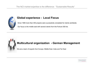 The NCI market expertise is the difference: “Sustainable Results”




Global experience - Local Focus
 Since 1999 more than 450 projects were successfully completed for clients worldwide.

 Our focus is the middle east with several clients from the Fortune 500 list.




Multicultural organization - German Management

We are a team of experts from Europe, Middle East, India and Far East
 