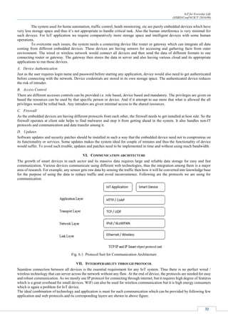 IoT for Everyday Life
(IJSRD/Conf/NCICT /2016/09)
32
The system used for home automation, traffic control, heath monitoring, etc are purely embedded devices which have
very less storage space and thus it’s not appropriate to handle critical task. Also the human interference is very minimal for
such devices. For IoT application we require comparatively more storage space and intelligent devices with some human
operations.
To overcome such issues, the system needs a connecting device like router or gateway which can integrate all data
coming from different embedded devices. These devices are having sensors for accessing and gathering facts from outer
environment. The wired or wireless network would connect all devices and then send the data of different formats to one
connecting router or gateway. The gateway then stores the data in server and also having various cloud and its appropriate
applications to run those devices.
A. Device Authentication
Just as the user requires login name and password before starting any application, device would also need to get authenticated
before connecting with the network. Device credentials are stored in its own storage space. The authenticated device reduces
the risk of intruder.
B. Access Control
There are different accesses controls can be provided i.e. role based, device based and mandatory. The privileges are given on
based the resources can be used by that specific person or device. And if it attempt to use more that what is allowed the all
privileges would be rolled back. Any intruders are given minimal access to the shared resources.
C. Firewall
As the embedded devices are having different protocols from each other, the firewall needs to get installed at host side. So the
firewall operates at client side helps to find malwares and stop it from getting ahead in the system. It also handles non-IT
protocols and communication and data transfer among it.
D. Updates
Software updates and security patches should be installed in such a way that the embedded device need not to compromise on
its functionality or services. Some updates makes the system ideal for couple of minutes and thus the functionality of device
would suffer. To avoid such trouble, updates and patches need to be implemented in time and without using much bandwidth.
VI. COMMUNICATION ARCHITECTURE
The growth of smart devices in each sector and its massive data requires large and reliable data storage for easy and fast
communication. Various devices communicate using different web technologies, thus the integration among them is a major
area of research. For example, any sensor gets raw data by sensing the traffic then how it will be converted into knowledge base
for the purpose of using the data to reduce traffic and avoid inconvenience. Following are the protocols we are using for
communication.
Fig. 6.1: Protocol Suit for Communication Architecture
VII. INTEROPERABILITY THROUGH PROTOCOL
Seamless connection between all devices is the essential requirement for any IoT system. Thus there is no perfect wired /
wireless technology that can server across the network without any flaw. At the end of device, the protocols are needed for easy
and robust communication. As we mostly use IP protocol for connecting through internet, but it requires high degree of features
which is a great overhead for small devices. WiFi can also be used for wireless communication but it is high energy consumers
which is again a problem for IoT device.
The ideal combination of technology and application is must for such communication which can be provided by following few
application and web protocols and its corresponding layers are shown in above figure.
 