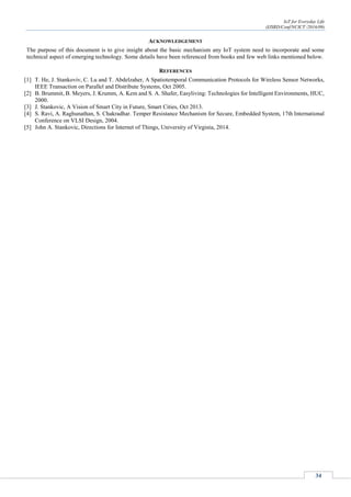 IoT for Everyday Life
(IJSRD/Conf/NCICT /2016/09)
34
ACKNOWLEDGEMENT
The purpose of this document is to give insight about the basic mechanism any IoT system need to incorporate and some
technical aspect of emerging technology. Some details have been referenced from books and few web links mentioned below.
REFERENCES
[1] T. He, J. Stankoviv, C. Lu and T. Abdelzaher, A Spatiotemporal Communication Protocols for Wireless Sensor Networks,
IEEE Transaction on Parallel and Distribute Systems, Oct 2005.
[2] B. Brummit, B. Meyers, J. Krumm, A. Kem and S. A. Shafer, Easyliving: Technologies for Intelligent Environments, HUC,
2000.
[3] J. Stankovic, A Vision of Smart City in Future, Smart Cities, Oct 2013.
[4] S. Ravi, A. Raghunathan, S. Chakradhar. Temper Resistance Mechanism for Secure, Embedded System, 17th International
Conference on VLSI Design, 2004.
[5] John A. Stankovic, Directions for Internet of Things, University of Virginia, 2014.
 