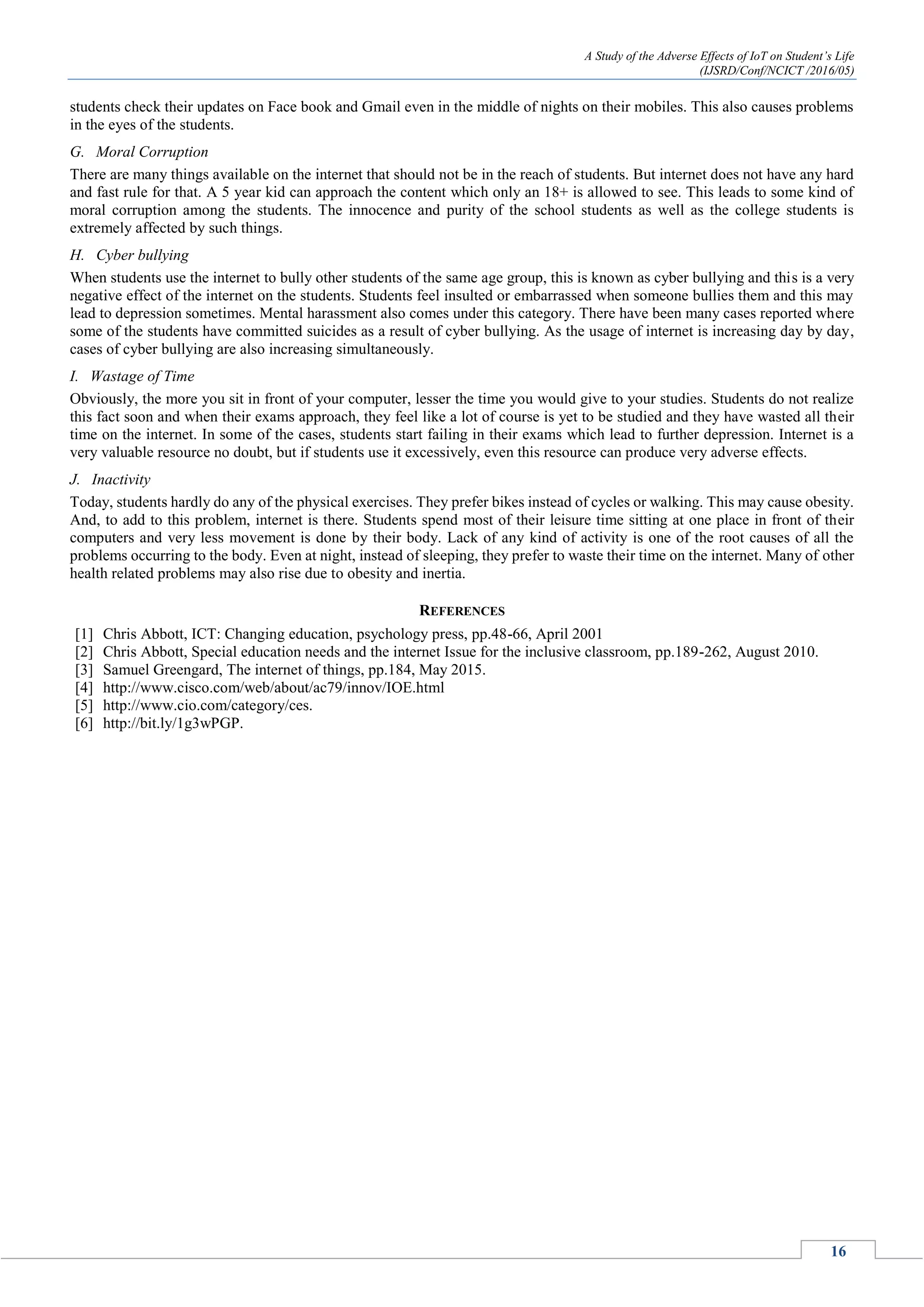 A Study of the Adverse Effects of IoT on Student’s Life
(IJSRD/Conf/NCICT /2016/05)
16
students check their updates on Face book and Gmail even in the middle of nights on their mobiles. This also causes problems
in the eyes of the students.
G. Moral Corruption
There are many things available on the internet that should not be in the reach of students. But internet does not have any hard
and fast rule for that. A 5 year kid can approach the content which only an 18+ is allowed to see. This leads to some kind of
moral corruption among the students. The innocence and purity of the school students as well as the college students is
extremely affected by such things.
H. Cyber bullying
When students use the internet to bully other students of the same age group, this is known as cyber bullying and this is a very
negative effect of the internet on the students. Students feel insulted or embarrassed when someone bullies them and this may
lead to depression sometimes. Mental harassment also comes under this category. There have been many cases reported where
some of the students have committed suicides as a result of cyber bullying. As the usage of internet is increasing day by day,
cases of cyber bullying are also increasing simultaneously.
I. Wastage of Time
Obviously, the more you sit in front of your computer, lesser the time you would give to your studies. Students do not realize
this fact soon and when their exams approach, they feel like a lot of course is yet to be studied and they have wasted all their
time on the internet. In some of the cases, students start failing in their exams which lead to further depression. Internet is a
very valuable resource no doubt, but if students use it excessively, even this resource can produce very adverse effects.
J. Inactivity
Today, students hardly do any of the physical exercises. They prefer bikes instead of cycles or walking. This may cause obesity.
And, to add to this problem, internet is there. Students spend most of their leisure time sitting at one place in front of their
computers and very less movement is done by their body. Lack of any kind of activity is one of the root causes of all the
problems occurring to the body. Even at night, instead of sleeping, they prefer to waste their time on the internet. Many of other
health related problems may also rise due to obesity and inertia.
REFERENCES
[1] Chris Abbott, ICT: Changing education, psychology press, pp.48-66, April 2001
[2] Chris Abbott, Special education needs and the internet Issue for the inclusive classroom, pp.189-262, August 2010.
[3] Samuel Greengard, The internet of things, pp.184, May 2015.
[4] http://www.cisco.com/web/about/ac79/innov/IOE.html
[5] http://www.cio.com/category/ces.
[6] http://bit.ly/1g3wPGP.
 