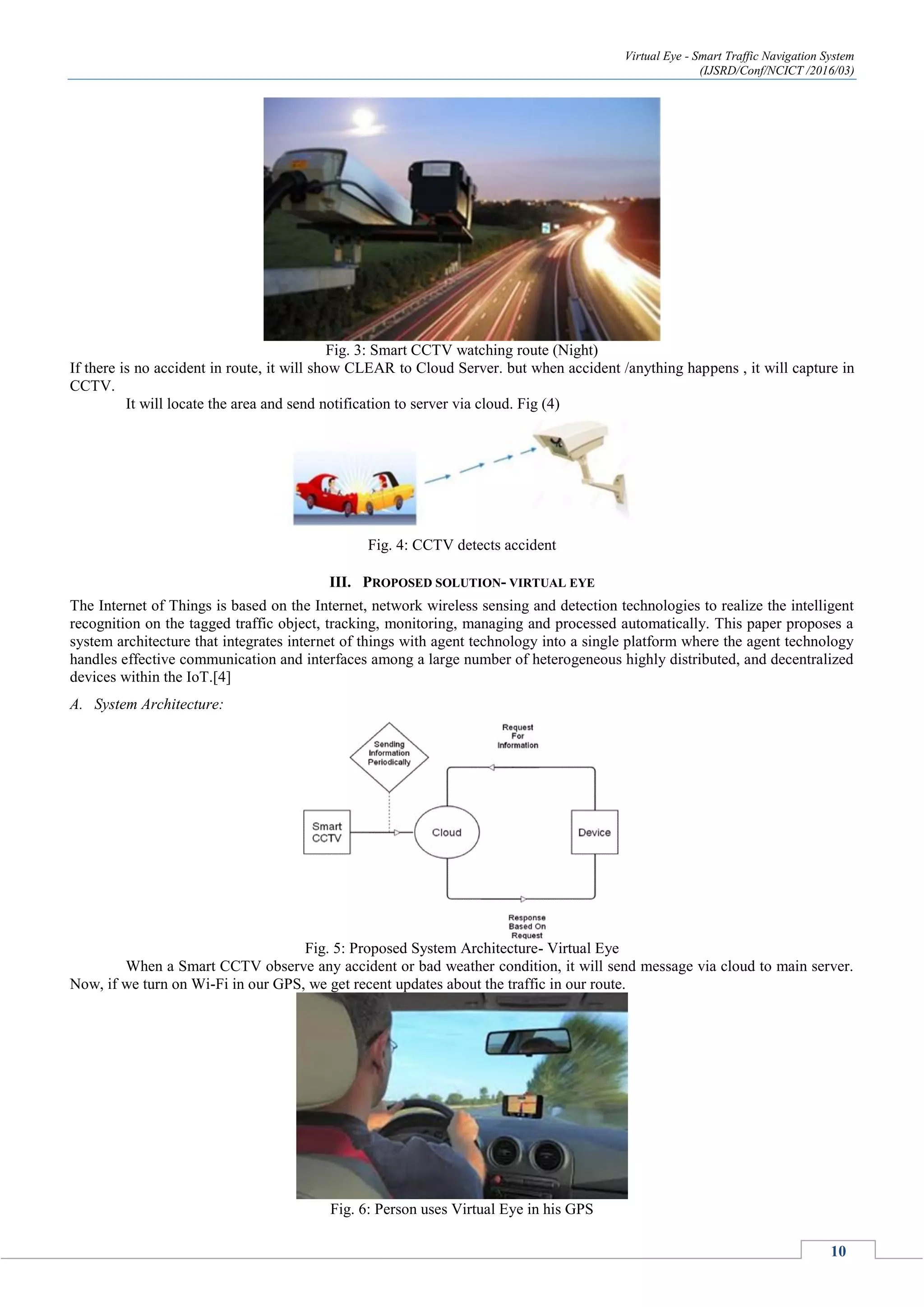 Virtual Eye - Smart Traffic Navigation System
(IJSRD/Conf/NCICT /2016/03)
10
Fig. 3: Smart CCTV watching route (Night)
If there is no accident in route, it will show CLEAR to Cloud Server. but when accident /anything happens , it will capture in
CCTV.
It will locate the area and send notification to server via cloud. Fig (4)
Fig. 4: CCTV detects accident
III. PROPOSED SOLUTION- VIRTUAL EYE
The Internet of Things is based on the Internet, network wireless sensing and detection technologies to realize the intelligent
recognition on the tagged traffic object, tracking, monitoring, managing and processed automatically. This paper proposes a
system architecture that integrates internet of things with agent technology into a single platform where the agent technology
handles effective communication and interfaces among a large number of heterogeneous highly distributed, and decentralized
devices within the IoT.[4]
A. System Architecture:
Fig. 5: Proposed System Architecture- Virtual Eye
When a Smart CCTV observe any accident or bad weather condition, it will send message via cloud to main server.
Now, if we turn on Wi-Fi in our GPS, we get recent updates about the traffic in our route.
Fig. 6: Person uses Virtual Eye in his GPS
 