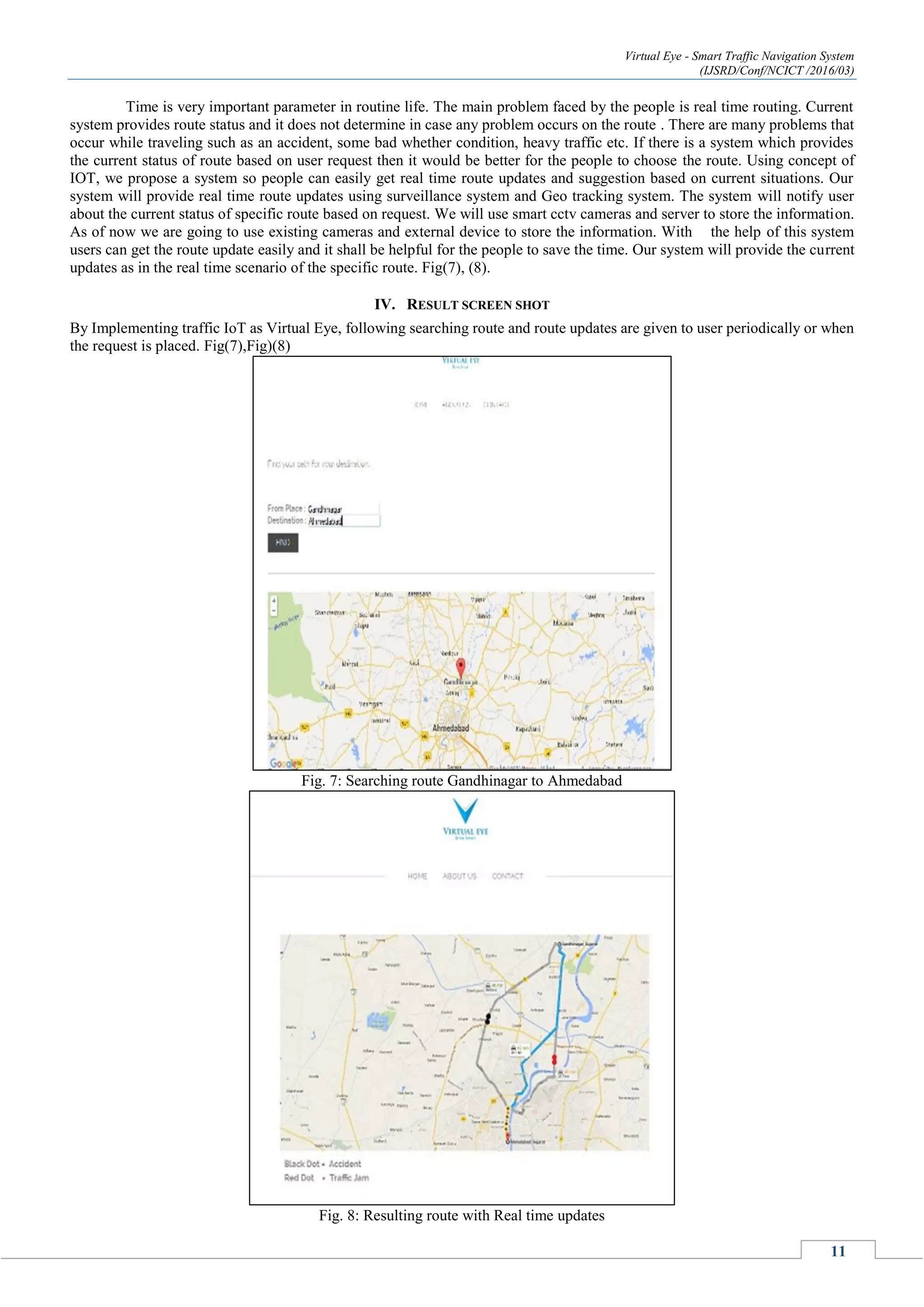 Virtual Eye - Smart Traffic Navigation System
(IJSRD/Conf/NCICT /2016/03)
11
Time is very important parameter in routine life. The main problem faced by the people is real time routing. Current
system provides route status and it does not determine in case any problem occurs on the route . There are many problems that
occur while traveling such as an accident, some bad whether condition, heavy traffic etc. If there is a system which provides
the current status of route based on user request then it would be better for the people to choose the route. Using concept of
IOT, we propose a system so people can easily get real time route updates and suggestion based on current situations. Our
system will provide real time route updates using surveillance system and Geo tracking system. The system will notify user
about the current status of specific route based on request. We will use smart cctv cameras and server to store the information.
As of now we are going to use existing cameras and external device to store the information. With the help of this system
users can get the route update easily and it shall be helpful for the people to save the time. Our system will provide the current
updates as in the real time scenario of the specific route. Fig(7), (8).
IV. RESULT SCREEN SHOT
By Implementing traffic IoT as Virtual Eye, following searching route and route updates are given to user periodically or when
the request is placed. Fig(7),Fig)(8)
Fig. 7: Searching route Gandhinagar to Ahmedabad
Fig. 8: Resulting route with Real time updates
 
