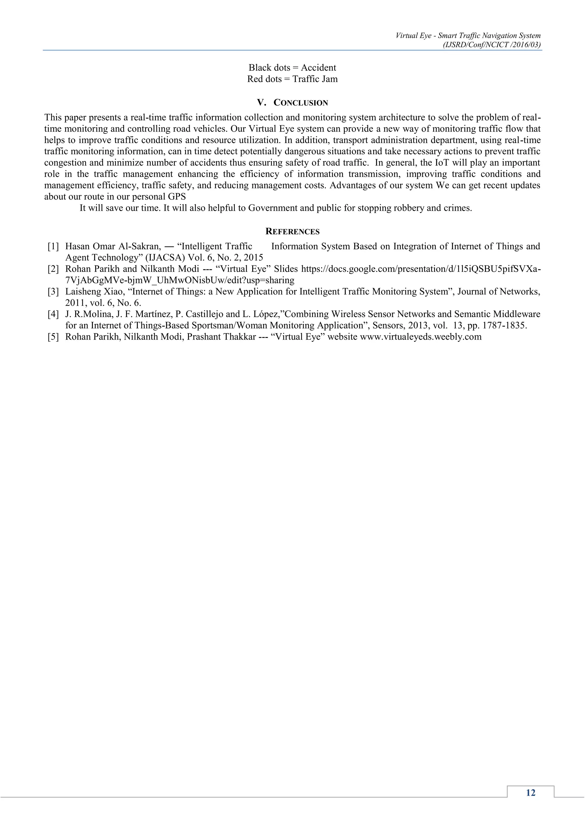 Virtual Eye - Smart Traffic Navigation System
(IJSRD/Conf/NCICT /2016/03)
12
Black dots = Accident
Red dots = Traffic Jam
V. CONCLUSION
This paper presents a real-time traffic information collection and monitoring system architecture to solve the problem of real-
time monitoring and controlling road vehicles. Our Virtual Eye system can provide a new way of monitoring traffic flow that
helps to improve traffic conditions and resource utilization. In addition, transport administration department, using real-time
traffic monitoring information, can in time detect potentially dangerous situations and take necessary actions to prevent traffic
congestion and minimize number of accidents thus ensuring safety of road traffic. In general, the IoT will play an important
role in the traffic management enhancing the efficiency of information transmission, improving traffic conditions and
management efficiency, traffic safety, and reducing management costs. Advantages of our system We can get recent updates
about our route in our personal GPS
It will save our time. It will also helpful to Government and public for stopping robbery and crimes.
REFERENCES
[1] Hasan Omar Al-Sakran, ― “Intelligent Traffic Information System Based on Integration of Internet of Things and
Agent Technology” (IJACSA) Vol. 6, No. 2, 2015
[2] Rohan Parikh and Nilkanth Modi --- “Virtual Eye” Slides https://docs.google.com/presentation/d/1l5iQSBU5pifSVXa-
7VjAbGgMVe-bjmW_UhMwONisbUw/edit?usp=sharing
[3] Laisheng Xiao, “Internet of Things: a New Application for Intelligent Traffic Monitoring System”, Journal of Networks,
2011, vol. 6, No. 6.
[4] J. R.Molina, J. F. Martínez, P. Castillejo and L. López,”Combining Wireless Sensor Networks and Semantic Middleware
for an Internet of Things-Based Sportsman/Woman Monitoring Application”, Sensors, 2013, vol. 13, pp. 1787-1835.
[5] Rohan Parikh, Nilkanth Modi, Prashant Thakkar --- “Virtual Eye” website www.virtualeyeds.weebly.com
 