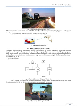 Virtual Eye - Smart Traffic Navigation System
(IJSRD/Conf/NCICT /2016/03)
10
Fig. 3: Smart CCTV watching route (Night)
If there is no accident in route, it will show CLEAR to Cloud Server. but when accident /anything happens , it will capture in
CCTV.
It will locate the area and send notification to server via cloud. Fig (4)
Fig. 4: CCTV detects accident
III. PROPOSED SOLUTION- VIRTUAL EYE
The Internet of Things is based on the Internet, network wireless sensing and detection technologies to realize the intelligent
recognition on the tagged traffic object, tracking, monitoring, managing and processed automatically. This paper proposes a
system architecture that integrates internet of things with agent technology into a single platform where the agent technology
handles effective communication and interfaces among a large number of heterogeneous highly distributed, and decentralized
devices within the IoT.[4]
A. System Architecture:
Fig. 5: Proposed System Architecture- Virtual Eye
When a Smart CCTV observe any accident or bad weather condition, it will send message via cloud to main server.
Now, if we turn on Wi-Fi in our GPS, we get recent updates about the traffic in our route.
Fig. 6: Person uses Virtual Eye in his GPS
 