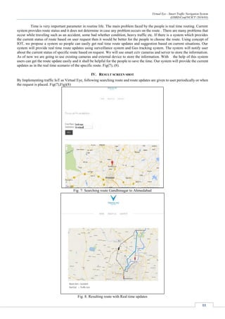 Virtual Eye - Smart Traffic Navigation System
(IJSRD/Conf/NCICT /2016/03)
11
Time is very important parameter in routine life. The main problem faced by the people is real time routing. Current
system provides route status and it does not determine in case any problem occurs on the route . There are many problems that
occur while traveling such as an accident, some bad whether condition, heavy traffic etc. If there is a system which provides
the current status of route based on user request then it would be better for the people to choose the route. Using concept of
IOT, we propose a system so people can easily get real time route updates and suggestion based on current situations. Our
system will provide real time route updates using surveillance system and Geo tracking system. The system will notify user
about the current status of specific route based on request. We will use smart cctv cameras and server to store the information.
As of now we are going to use existing cameras and external device to store the information. With the help of this system
users can get the route update easily and it shall be helpful for the people to save the time. Our system will provide the current
updates as in the real time scenario of the specific route. Fig(7), (8).
IV. RESULT SCREEN SHOT
By Implementing traffic IoT as Virtual Eye, following searching route and route updates are given to user periodically or when
the request is placed. Fig(7),Fig)(8)
Fig. 7: Searching route Gandhinagar to Ahmedabad
Fig. 8: Resulting route with Real time updates
 