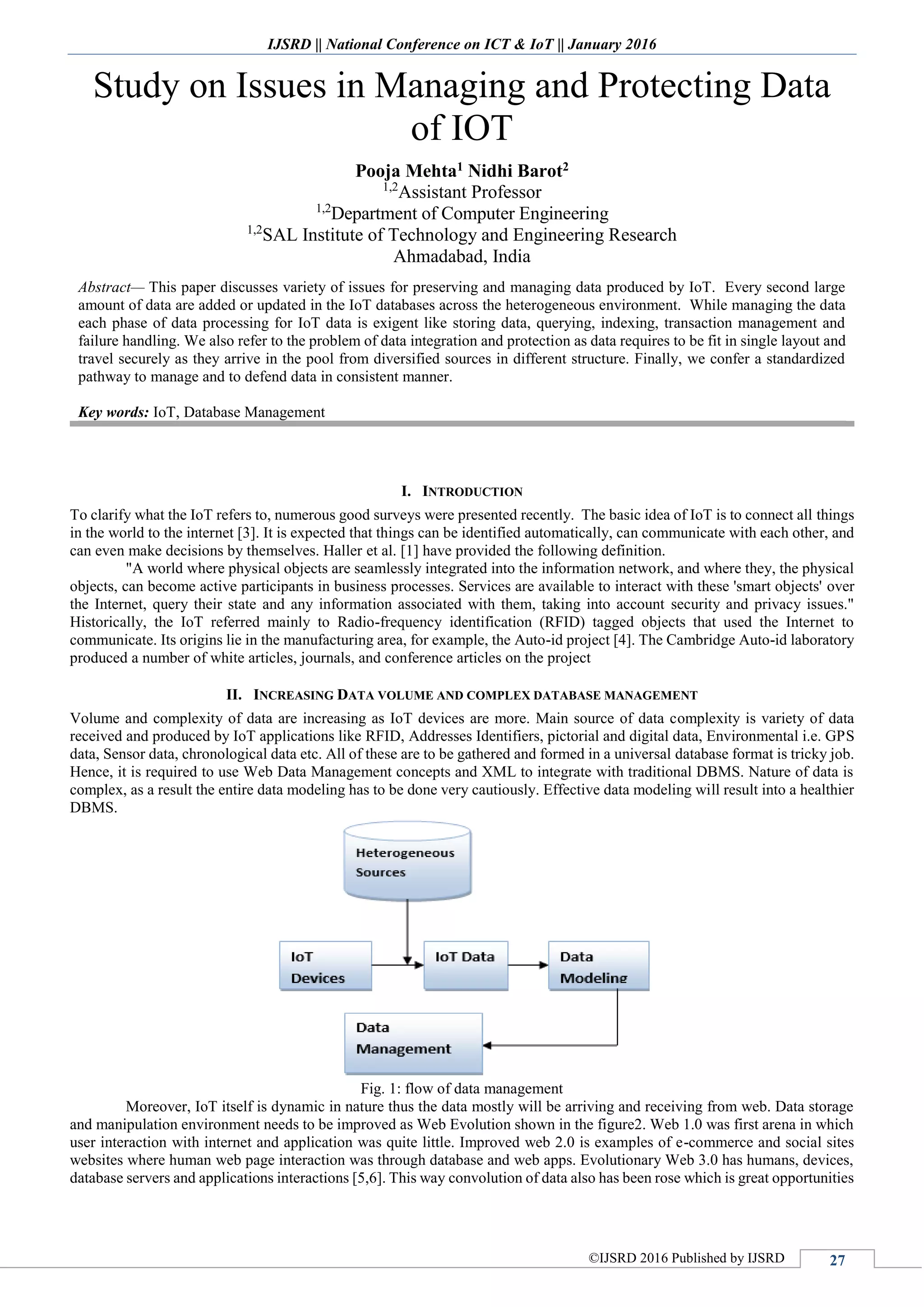 IJSRD || National Conference on ICT & IoT || January 2016
©IJSRD 2016 Published by IJSRD 27
Study on Issues in Managing and Protecting Data
of IOT
Pooja Mehta1 Nidhi Barot2
1,2
Assistant Professor
1,2
Department of Computer Engineering
1,2
SAL Institute of Technology and Engineering Research
Ahmadabad, India
Abstract— This paper discusses variety of issues for preserving and managing data produced by IoT. Every second large
amount of data are added or updated in the IoT databases across the heterogeneous environment. While managing the data
each phase of data processing for IoT data is exigent like storing data, querying, indexing, transaction management and
failure handling. We also refer to the problem of data integration and protection as data requires to be fit in single layout and
travel securely as they arrive in the pool from diversified sources in different structure. Finally, we confer a standardized
pathway to manage and to defend data in consistent manner.
Key words: IoT, Database Management
I. INTRODUCTION
To clarify what the IoT refers to, numerous good surveys were presented recently. The basic idea of IoT is to connect all things
in the world to the internet [3]. It is expected that things can be identified automatically, can communicate with each other, and
can even make decisions by themselves. Haller et al. [1] have provided the following definition.
"A world where physical objects are seamlessly integrated into the information network, and where they, the physical
objects, can become active participants in business processes. Services are available to interact with these 'smart objects' over
the Internet, query their state and any information associated with them, taking into account security and privacy issues."
Historically, the IoT referred mainly to Radio-frequency identification (RFID) tagged objects that used the Internet to
communicate. Its origins lie in the manufacturing area, for example, the Auto-id project [4]. The Cambridge Auto-id laboratory
produced a number of white articles, journals, and conference articles on the project
II. INCREASING DATA VOLUME AND COMPLEX DATABASE MANAGEMENT
Volume and complexity of data are increasing as IoT devices are more. Main source of data complexity is variety of data
received and produced by IoT applications like RFID, Addresses Identifiers, pictorial and digital data, Environmental i.e. GPS
data, Sensor data, chronological data etc. All of these are to be gathered and formed in a universal database format is tricky job.
Hence, it is required to use Web Data Management concepts and XML to integrate with traditional DBMS. Nature of data is
complex, as a result the entire data modeling has to be done very cautiously. Effective data modeling will result into a healthier
DBMS.
Fig. 1: flow of data management
Moreover, IoT itself is dynamic in nature thus the data mostly will be arriving and receiving from web. Data storage
and manipulation environment needs to be improved as Web Evolution shown in the figure2. Web 1.0 was first arena in which
user interaction with internet and application was quite little. Improved web 2.0 is examples of e-commerce and social sites
websites where human web page interaction was through database and web apps. Evolutionary Web 3.0 has humans, devices,
database servers and applications interactions [5,6]. This way convolution of data also has been rose which is great opportunities
 