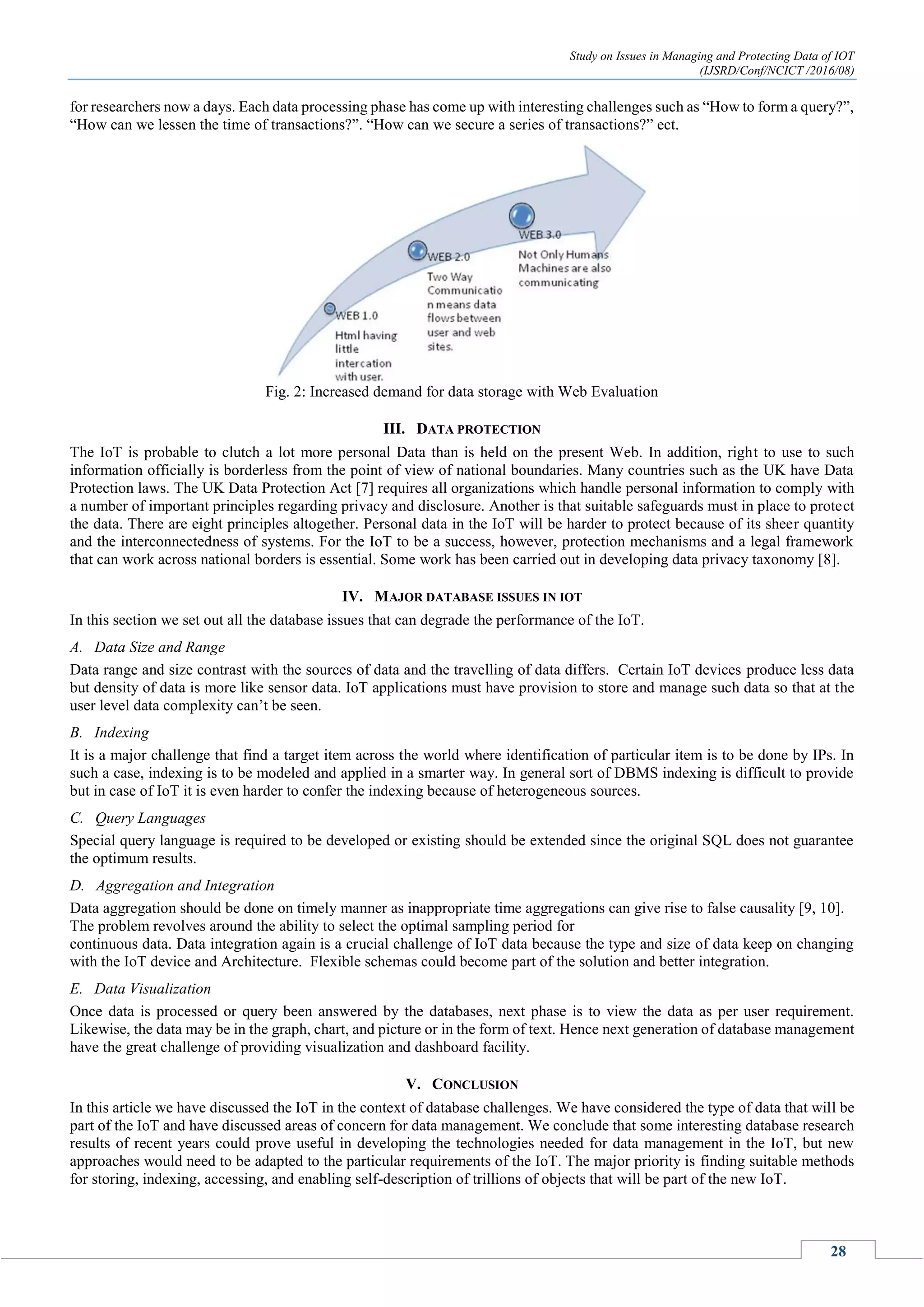 Study on Issues in Managing and Protecting Data of IOT
(IJSRD/Conf/NCICT /2016/08)
28
for researchers now a days. Each data processing phase has come up with interesting challenges such as “How to form a query?”,
“How can we lessen the time of transactions?”. “How can we secure a series of transactions?” ect.
Fig. 2: Increased demand for data storage with Web Evaluation
III. DATA PROTECTION
The IoT is probable to clutch a lot more personal Data than is held on the present Web. In addition, right to use to such
information officially is borderless from the point of view of national boundaries. Many countries such as the UK have Data
Protection laws. The UK Data Protection Act [7] requires all organizations which handle personal information to comply with
a number of important principles regarding privacy and disclosure. Another is that suitable safeguards must in place to protect
the data. There are eight principles altogether. Personal data in the IoT will be harder to protect because of its sheer quantity
and the interconnectedness of systems. For the IoT to be a success, however, protection mechanisms and a legal framework
that can work across national borders is essential. Some work has been carried out in developing data privacy taxonomy [8].
IV. MAJOR DATABASE ISSUES IN IOT
In this section we set out all the database issues that can degrade the performance of the IoT.
A. Data Size and Range
Data range and size contrast with the sources of data and the travelling of data differs. Certain IoT devices produce less data
but density of data is more like sensor data. IoT applications must have provision to store and manage such data so that at the
user level data complexity can’t be seen.
B. Indexing
It is a major challenge that find a target item across the world where identification of particular item is to be done by IPs. In
such a case, indexing is to be modeled and applied in a smarter way. In general sort of DBMS indexing is difficult to provide
but in case of IoT it is even harder to confer the indexing because of heterogeneous sources.
C. Query Languages
Special query language is required to be developed or existing should be extended since the original SQL does not guarantee
the optimum results.
D. Aggregation and Integration
Data aggregation should be done on timely manner as inappropriate time aggregations can give rise to false causality [9, 10].
The problem revolves around the ability to select the optimal sampling period for
continuous data. Data integration again is a crucial challenge of IoT data because the type and size of data keep on changing
with the IoT device and Architecture. Flexible schemas could become part of the solution and better integration.
E. Data Visualization
Once data is processed or query been answered by the databases, next phase is to view the data as per user requirement.
Likewise, the data may be in the graph, chart, and picture or in the form of text. Hence next generation of database management
have the great challenge of providing visualization and dashboard facility.
V. CONCLUSION
In this article we have discussed the IoT in the context of database challenges. We have considered the type of data that will be
part of the IoT and have discussed areas of concern for data management. We conclude that some interesting database research
results of recent years could prove useful in developing the technologies needed for data management in the IoT, but new
approaches would need to be adapted to the particular requirements of the IoT. The major priority is finding suitable methods
for storing, indexing, accessing, and enabling self-description of trillions of objects that will be part of the new IoT.
 