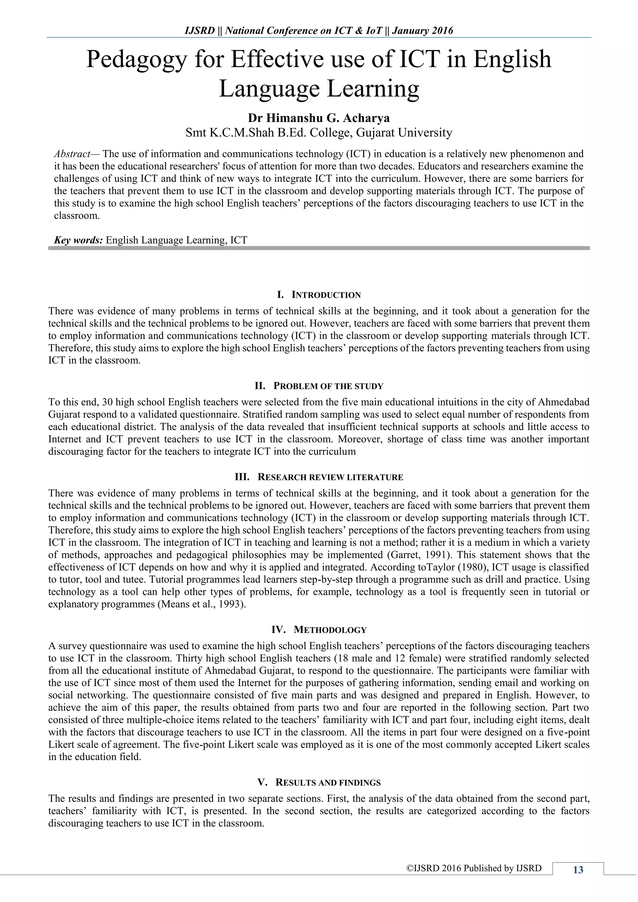 IJSRD || National Conference on ICT & IoT || January 2016
©IJSRD 2016 Published by IJSRD 13
Pedagogy for Effective use of ICT in English
Language Learning
Dr Himanshu G. Acharya
Smt K.C.M.Shah B.Ed. College, Gujarat University
Abstract— The use of information and communications technology (ICT) in education is a relatively new phenomenon and
it has been the educational researchers' focus of attention for more than two decades. Educators and researchers examine the
challenges of using ICT and think of new ways to integrate ICT into the curriculum. However, there are some barriers for
the teachers that prevent them to use ICT in the classroom and develop supporting materials through ICT. The purpose of
this study is to examine the high school English teachers’ perceptions of the factors discouraging teachers to use ICT in the
classroom.
Key words: English Language Learning, ICT
I. INTRODUCTION
There was evidence of many problems in terms of technical skills at the beginning, and it took about a generation for the
technical skills and the technical problems to be ignored out. However, teachers are faced with some barriers that prevent them
to employ information and communications technology (ICT) in the classroom or develop supporting materials through ICT.
Therefore, this study aims to explore the high school English teachers’ perceptions of the factors preventing teachers from using
ICT in the classroom.
II. PROBLEM OF THE STUDY
To this end, 30 high school English teachers were selected from the five main educational intuitions in the city of Ahmedabad
Gujarat respond to a validated questionnaire. Stratified random sampling was used to select equal number of respondents from
each educational district. The analysis of the data revealed that insufficient technical supports at schools and little access to
Internet and ICT prevent teachers to use ICT in the classroom. Moreover, shortage of class time was another important
discouraging factor for the teachers to integrate ICT into the curriculum
III. RESEARCH REVIEW LITERATURE
There was evidence of many problems in terms of technical skills at the beginning, and it took about a generation for the
technical skills and the technical problems to be ignored out. However, teachers are faced with some barriers that prevent them
to employ information and communications technology (ICT) in the classroom or develop supporting materials through ICT.
Therefore, this study aims to explore the high school English teachers’ perceptions of the factors preventing teachers from using
ICT in the classroom. The integration of ICT in teaching and learning is not a method; rather it is a medium in which a variety
of methods, approaches and pedagogical philosophies may be implemented (Garret, 1991). This statement shows that the
effectiveness of ICT depends on how and why it is applied and integrated. According toTaylor (1980), ICT usage is classified
to tutor, tool and tutee. Tutorial programmes lead learners step-by-step through a programme such as drill and practice. Using
technology as a tool can help other types of problems, for example, technology as a tool is frequently seen in tutorial or
explanatory programmes (Means et al., 1993).
IV. METHODOLOGY
A survey questionnaire was used to examine the high school English teachers’ perceptions of the factors discouraging teachers
to use ICT in the classroom. Thirty high school English teachers (18 male and 12 female) were stratified randomly selected
from all the educational institute of Ahmedabad Gujarat, to respond to the questionnaire. The participants were familiar with
the use of ICT since most of them used the Internet for the purposes of gathering information, sending email and working on
social networking. The questionnaire consisted of five main parts and was designed and prepared in English. However, to
achieve the aim of this paper, the results obtained from parts two and four are reported in the following section. Part two
consisted of three multiple-choice items related to the teachers’ familiarity with ICT and part four, including eight items, dealt
with the factors that discourage teachers to use ICT in the classroom. All the items in part four were designed on a five-point
Likert scale of agreement. The five-point Likert scale was employed as it is one of the most commonly accepted Likert scales
in the education field.
V. RESULTS AND FINDINGS
The results and findings are presented in two separate sections. First, the analysis of the data obtained from the second part,
teachers’ familiarity with ICT, is presented. In the second section, the results are categorized according to the factors
discouraging teachers to use ICT in the classroom.
 