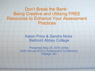 Don’t Break the Bank:  Being Creative and Utilizing FREE Resources to Enhance Your Assessment Practices Karen Price & Sandra Nicks  Belmont Abbey College   Presented May 25, 2010 at the  Sixth Annual NCICU Assessment Conference  Raleigh, NC 