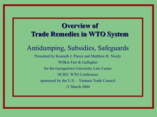 Overview ofOverview of
Trade Remedies in WTO SystemTrade Remedies in WTO System
Antidumping, Subsidies, Safeguards
Presented by Kenneth J. Pierce and Matthew R. Nicely
Willkie Farr & Gallagher
for the Georgetown University Law Center
NCIEC WTO Conference
sponsored by the U.S. – Vietnam Trade Council
11 March 2004
 