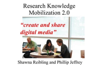 Research Knowledge Mobilization 2.0 Shawna Reibling and Phillip Jeffrey “ create and share digital media” 