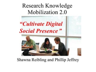 Research Knowledge Mobilization 2.0 Shawna Reibling and Phillip Jeffrey “ Cultivate Digital Social Presence   ” 