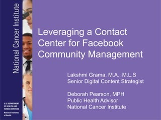 Leveraging a Contact
Center for Facebook
Community Management

     Lakshmi Grama, M.A., M.L.S
     Senior Digital Content Strategist

     Deborah Pearson, MPH
     Public Health Advisor
     National Cancer Institute
 