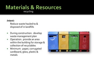 Materials & ResourcesIntent:	Reduce waste hauled to & disposed of in landfillsDuring construction:  develop waste management planOperation:  provide an area within the building for storage & collection of recyclablesMinimum:  paper, corrugated cardboard, glass, plastic & metalsrecycling