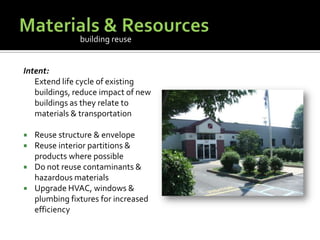 Materials & ResourcesIntent:	Extend life cycle of existing buildings, reduce impact of new buildings as they relate to materials & transportationReuse structure & envelopeReuse interior partitions & products where possibleDo not reuse contaminants & hazardous materialsUpgrade HVAC, windows & plumbing fixtures for increased efficiencybuilding reuse