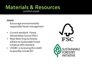 Materials & ResourcesIntent:	Encourage environmentally responsible forest managementCurrent standard:  Forest Stewardship Council (FSC)Most West Virginia forests adhere to Sustainable Forest Initiative (SFI) standardUSGBC is reviewing this credit to possibly include SFIcertified woods