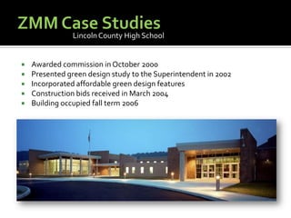ZMM Case StudiesLincoln County High SchoolAwarded commission in October 2000Presented green design study to the Superintendent in 2002Incorporated affordable green design featuresConstruction bids received in March 2004Building occupied fall term 2006