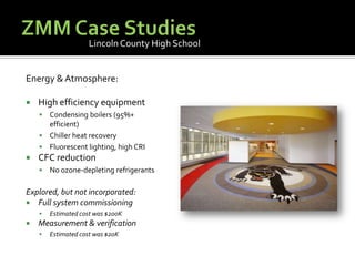 ZMM Case StudiesLincoln County High SchoolEnergy & Atmosphere:High efficiency equipmentCondensing boilers (95%+ efficient)Chiller heat recoveryFluorescent lighting, high CRICFC reductionNo ozone-depleting refrigerantsExplored, but not incorporated:Full system commissioningEstimated cost was $200KMeasurement & verificationEstimated cost was $20K