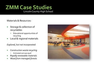 ZMM Case StudiesLincoln County High SchoolMaterials & Resources:Storage & collection of recyclablesEducational opportunities of recyclingLocal & regional materialsExplored, but not incorporated:Construction waste recyclingEstimated cost was $50KRapidly renewable materialsWood from managed forests
