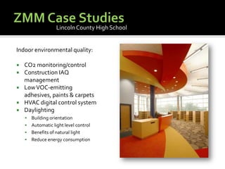 ZMM Case StudiesLincoln County High SchoolIndoor environmental quality:CO2 monitoring/controlConstruction IAQ managementLow VOC-emitting adhesives, paints & carpetsHVAC digital control systemDaylightingBuilding orientationAutomatic light level controlBenefits of natural lightReduce energy consumption