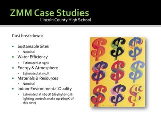 ZMM Case StudiesLincoln County High SchoolCost breakdown:Sustainable SitesNominalWater EfficiencyEstimated at $50KEnergy & AtmosphereEstimated at $50KMaterials & ResourcesNominalIndoor Environmental QualityEstimated at $625K (daylighting & lighting controls make up $600K of this cost)