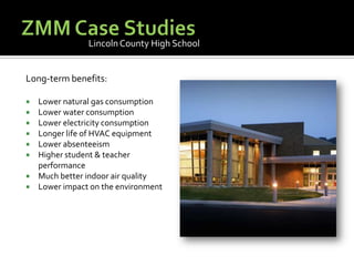 ZMM Case StudiesLincoln County High SchoolLong-term benefits:Lower natural gas consumptionLower water consumptionLower electricity consumptionLonger life of HVAC equipmentLower absenteeismHigher student & teacher performanceMuch better indoor air qualityLower impact on the environment