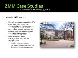 ZMM Case StudiesWV State Office Buildings  5, 6 & 7Materials & Resources:Recycling areas are developed for each floor, and should be developed for the entire campusA recycling program should be established, and all employees educated in the processA construction waste management plan will be implementedIncluded in the specificationsHas already included recycling of the demolished demountable partitions